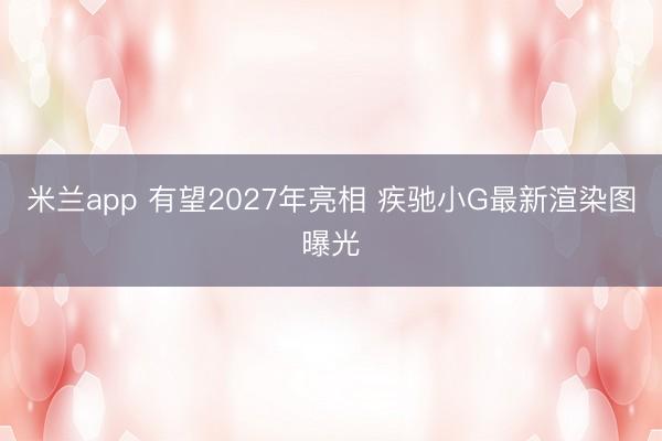 米兰app 有望2027年亮相 疾驰小G最新渲染图曝光