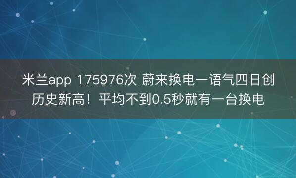 米兰app 175976次 蔚来换电一语气四日创历史新高!平均不到0.5秒就有一台换电