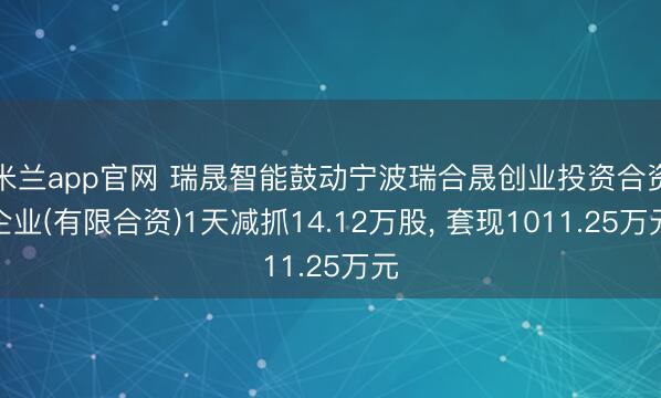 米兰app官网 瑞晟智能鼓动宁波瑞合晟创业投资合资企业(有限合资)1天减抓14.12万股， 套现1011.25万元