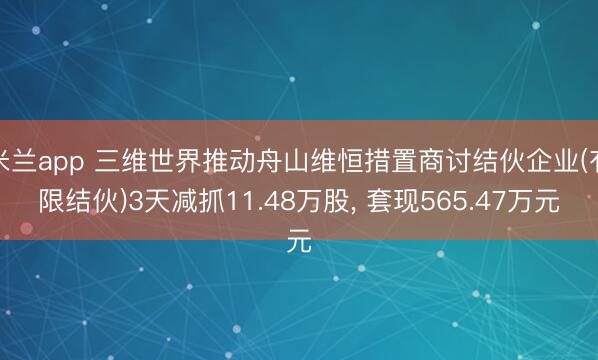 米兰app 三维世界推动舟山维恒措置商讨结伙企业(有限结伙)3天减抓11.48万股， 套现565.47万元