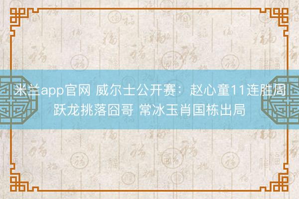 米兰app官网 威尔士公开赛:赵心童11连胜周跃龙挑落囧哥 常冰玉肖国栋出局
