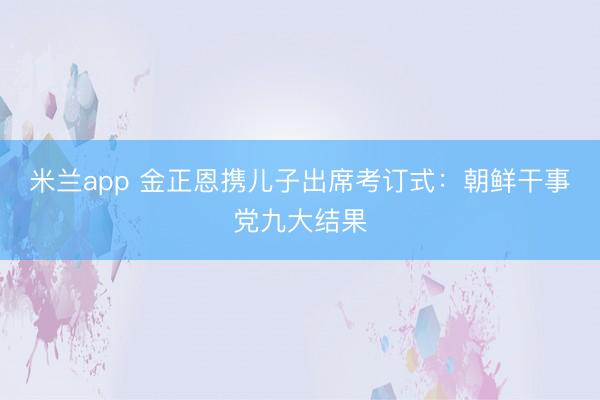 米兰app 金正恩携儿子出席考订式:朝鲜干事党九大结果
