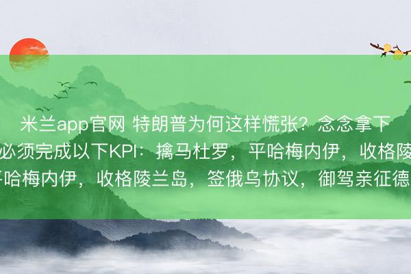 米兰app官网 特朗普为何这样慌张?念念拿下圣祖战绩复刻营救率,必须完成以下KPI:擒马杜罗,平哈梅内伊,收格陵兰岛,签俄乌协议,御驾亲征德克萨斯州