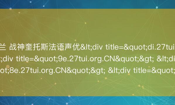 米兰 战神奎托斯法语声优<div title="di.27tui.org.CN"> <div title="9e.27tui.org.CN"> <div title="8e.27tui.org.CN"> <div title="ar.27tui.org.CN" /></div