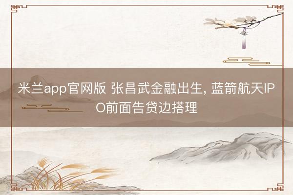 米兰app官网版 张昌武金融出生， 蓝箭航天IPO前面告贷边搭理