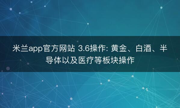 米兰app官方网站 3.6操作: 黄金、白酒、半导体以及医疗等板块操作