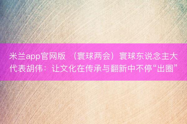 米兰app官网版 （寰球两会）寰球东说念主大代表胡伟：让文化在传承与翻新中不停“出圈”