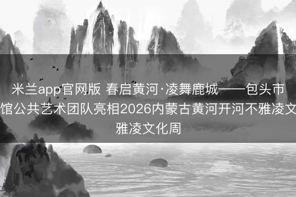 米兰app官网版 春启黄河·凌舞鹿城——包头市文化馆公共艺术团队亮相2026内蒙古黄河开河不雅凌文化周