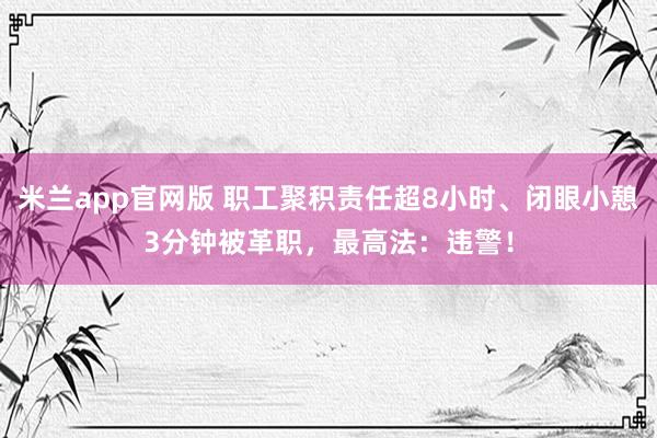米兰app官网版 职工聚积责任超8小时、闭眼小憩3分钟被革职，最高法：违警！