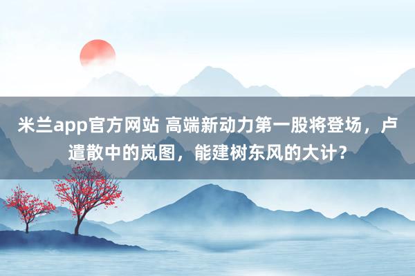 米兰app官方网站 高端新动力第一股将登场，卢遣散中的岚图，能建树东风的大计？