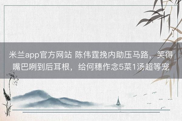 米兰app官方网站 陈伟霆挽内助压马路，笑得嘴巴咧到后耳根，给何穗作念5菜1汤超等宠