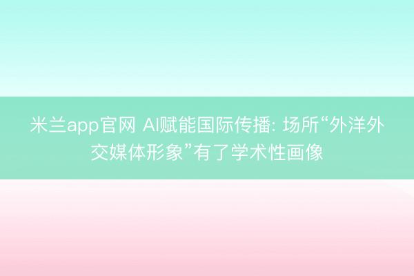 米兰app官网 AI赋能国际传播: 场所“外洋外交媒体形象”有了学术性画像