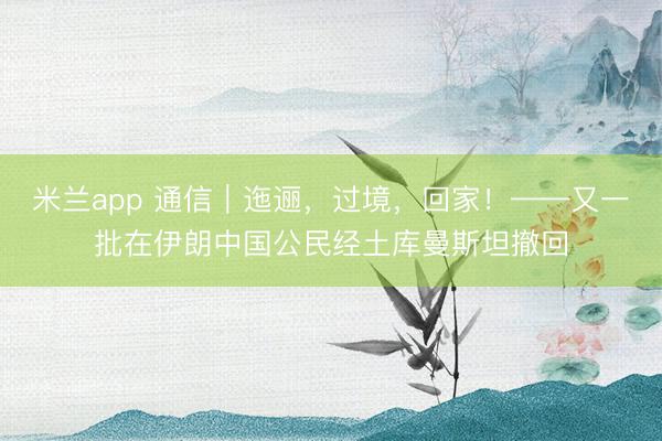 米兰app 通信｜迤逦，过境，回家！——又一批在伊朗中国公民经土库曼斯坦撤回