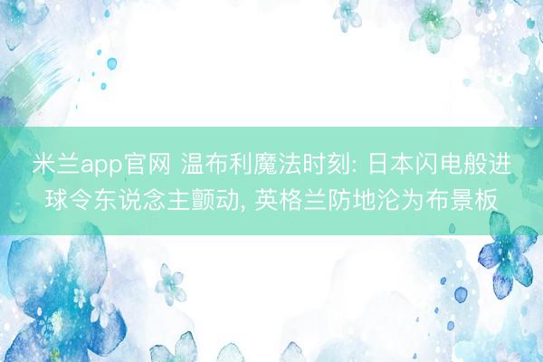 米兰app官网 温布利魔法时刻: 日本闪电般进球令东说念主颤动, 英格兰防地沦为布景板