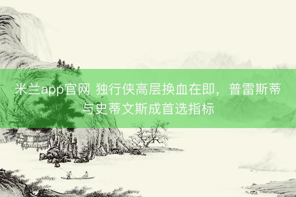 米兰app官网 独行侠高层换血在即，普雷斯蒂与史蒂文斯成首选指标
