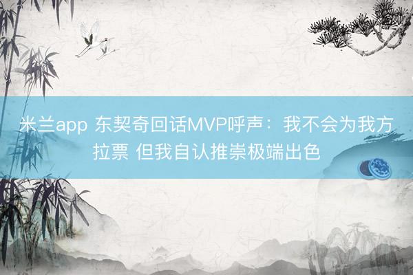 米兰app 东契奇回话MVP呼声：我不会为我方拉票 但我自认推崇极端出色