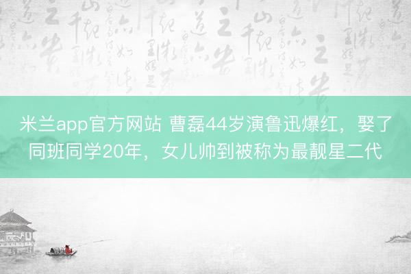 米兰app官方网站 曹磊44岁演鲁迅爆红，娶了同班同学20年，女儿帅到被称为最靓星二代
