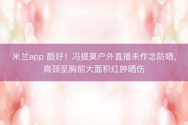 米兰app 酷好！冯提莫户外直播未作念防晒，肩颈至胸前大面积红肿晒伤