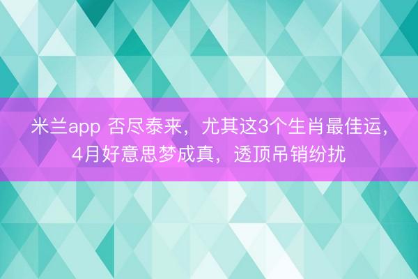 米兰app 否尽泰来，尤其这3个生肖最佳运，4月好意思梦成真，透顶吊销纷扰