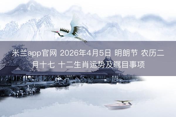 米兰app官网 2026年4月5日 明朗节 农历二月十七 十二生肖运势及瞩目事项