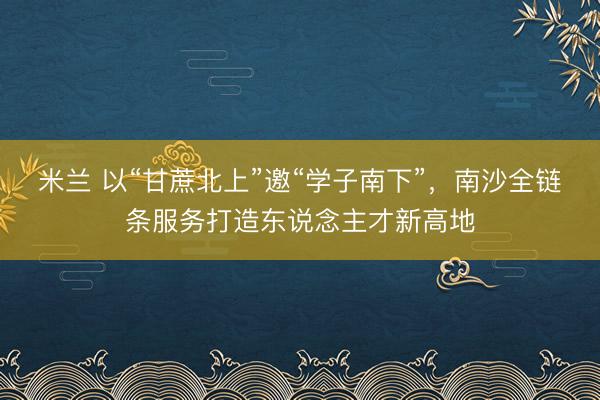 米兰 以“甘蔗北上”邀“学子南下”，南沙全链条服务打造东说念主才新高地