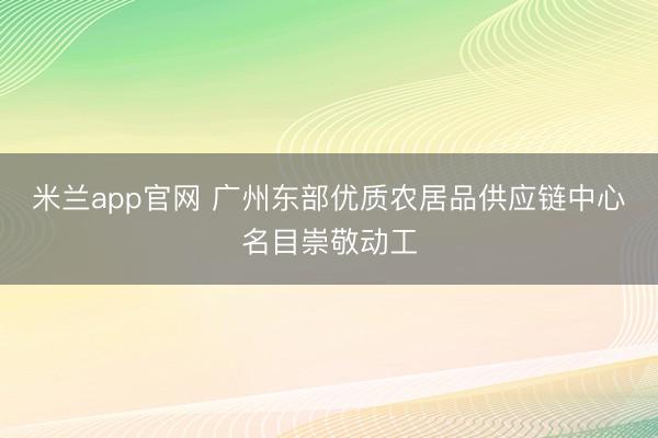 米兰app官网 广州东部优质农居品供应链中心名目崇敬动工