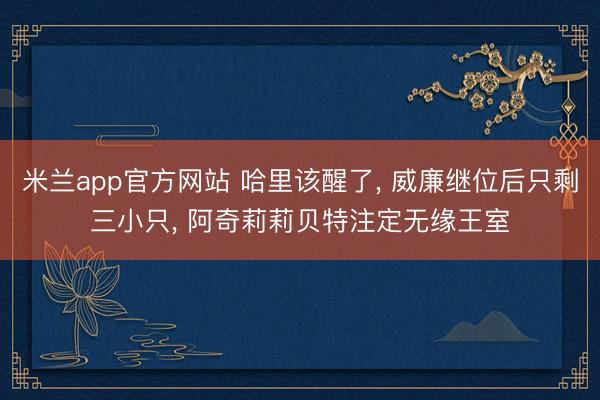 米兰app官方网站 哈里该醒了， 威廉继位后只剩三小只， 阿奇莉莉贝特注定无缘王室