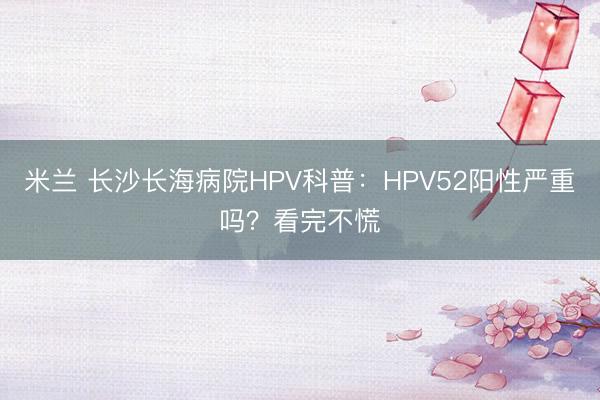 米兰 长沙长海病院HPV科普：HPV52阳性严重吗？看完不慌