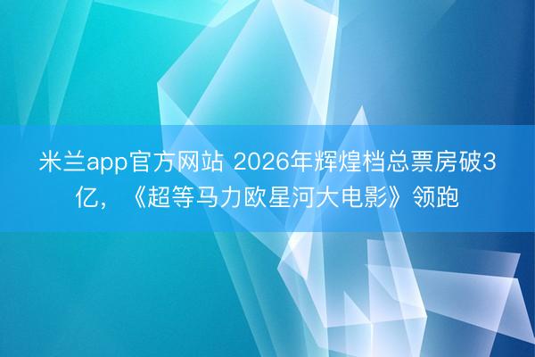 米兰app官方网站 2026年辉煌档总票房破3亿，《超等马力欧星河大电影》领跑