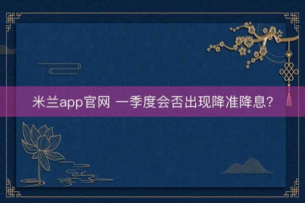 米兰app官网 一季度会否出现降准降息？