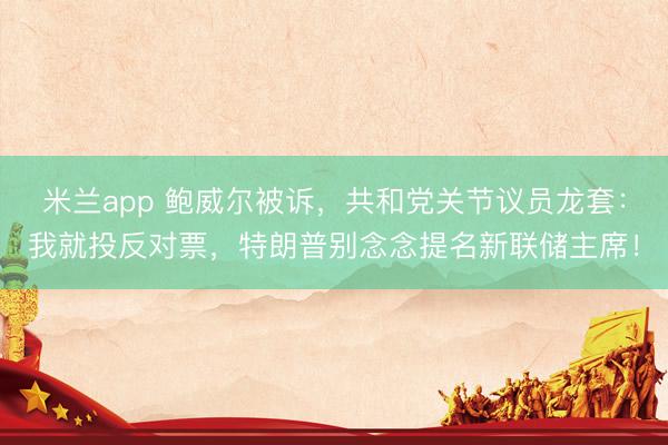 米兰app 鲍威尔被诉,共和党关节议员龙套:我就投反对票,特朗普别念念提名新联储主席!