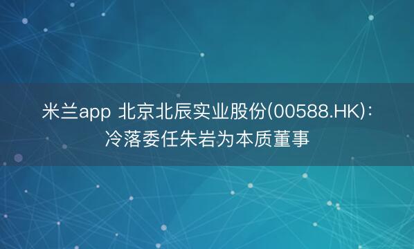 米兰app 北京北辰实业股份(00588.HK)：冷落委任朱岩为本质董事
