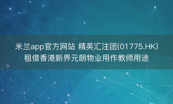 米兰app官方网站 精英汇注团(01775.HK)租借香港新界元朗物业用作教师用途