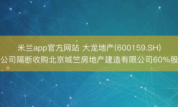 米兰app官方网站 大龙地产(600159.SH)子公司隔断收购北京城竺房地产建造有限公司60%股权