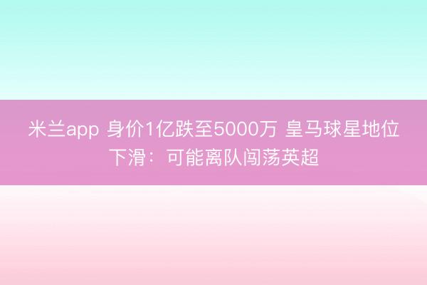 米兰app 身价1亿跌至5000万 皇马球星地位下滑：可能离队闯荡英超
