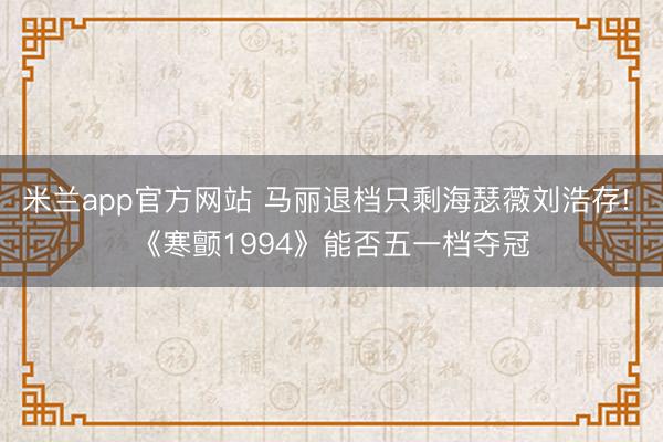 米兰app官方网站 马丽退档只剩海瑟薇刘浩存! 《寒颤1994》能否五一档夺冠