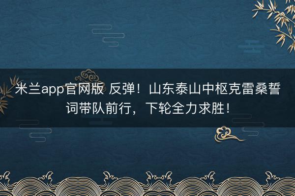 米兰app官网版 反弹！山东泰山中枢克雷桑誓词带队前行，下轮全力求胜！