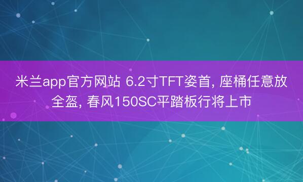 米兰app官方网站 6.2寸TFT姿首， 座桶任意放全盔， 春风150SC平踏板行将上市