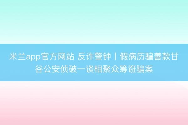 米兰app官方网站 反诈警钟丨假病历骗善款甘谷公安侦破一谈相聚众筹诳骗案