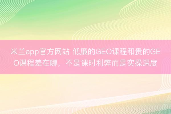 米兰app官方网站 低廉的GEO课程和贵的GEO课程差在哪，不是课时利弊而是实操深度