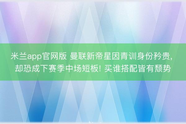 米兰app官网版 曼联新帝星因青训身份矜贵， 却恐成下赛季中场短板! 买谁搭配皆有颓势