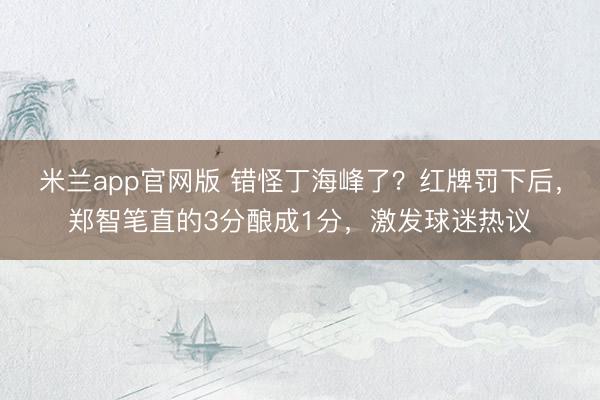 米兰app官网版 错怪丁海峰了?红牌罚下后,郑智笔直的3分酿成1分,激发球迷热议