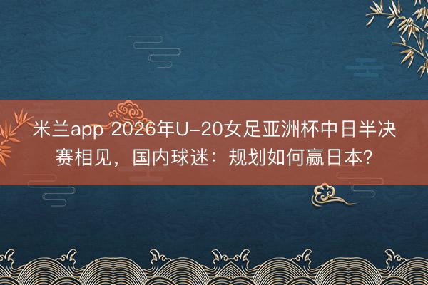 米兰app 2026年U-20女足亚洲杯中日半决赛相见,国内球迷:规划如何赢日本?