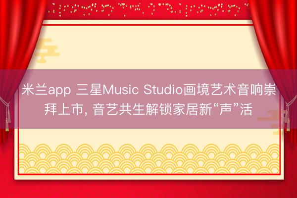 米兰app 三星Music Studio画境艺术音响崇拜上市, 音艺共生解锁家居新“声”活
