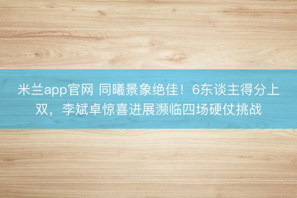 米兰app官网 同曦景象绝佳!6东谈主得分上双,李斌卓惊喜进展濒临四场硬仗挑战