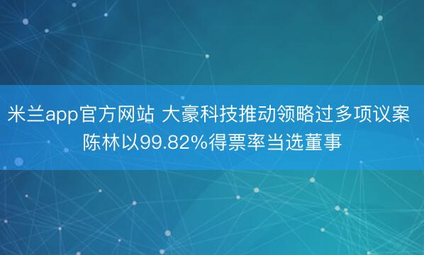 米兰app官方网站 大豪科技推动领略过多项议案 陈林以99.82%得票率当选董事