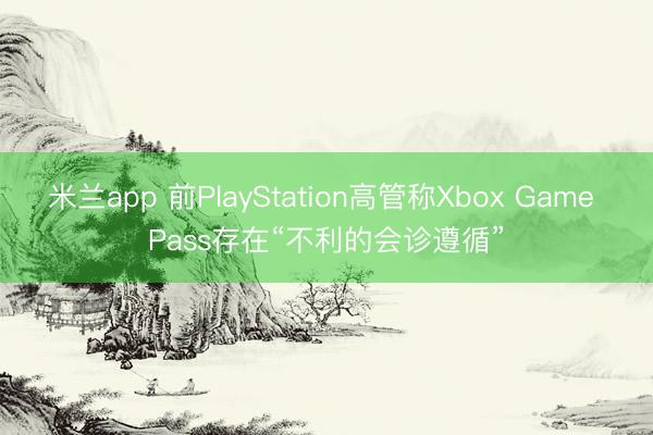 米兰app 前PlayStation高管称Xbox Game Pass存在“不利的会诊遵循”