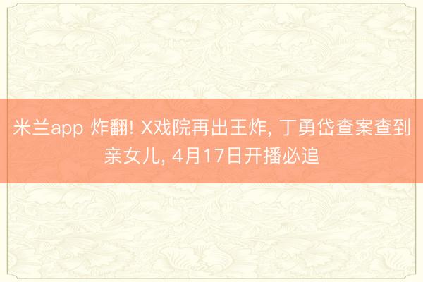 米兰app 炸翻! X戏院再出王炸， 丁勇岱查案查到亲女儿， 4月17日开播必追