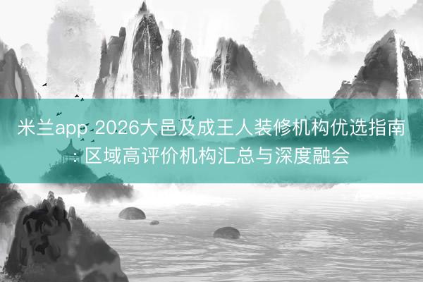 米兰app 2026大邑及成王人装修机构优选指南: 区域高评价机构汇总与深度融会