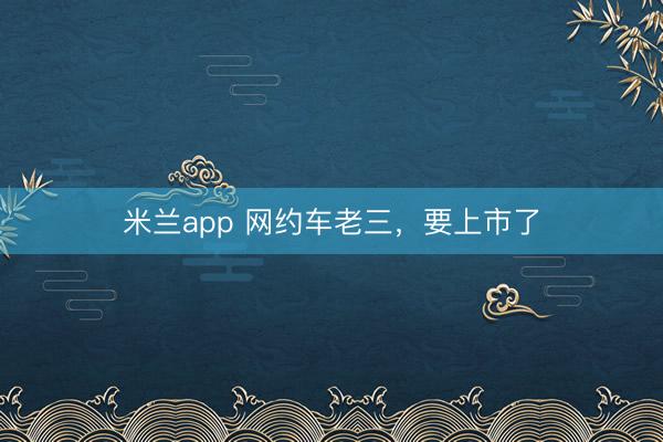 米兰app 网约车老三，要上市了